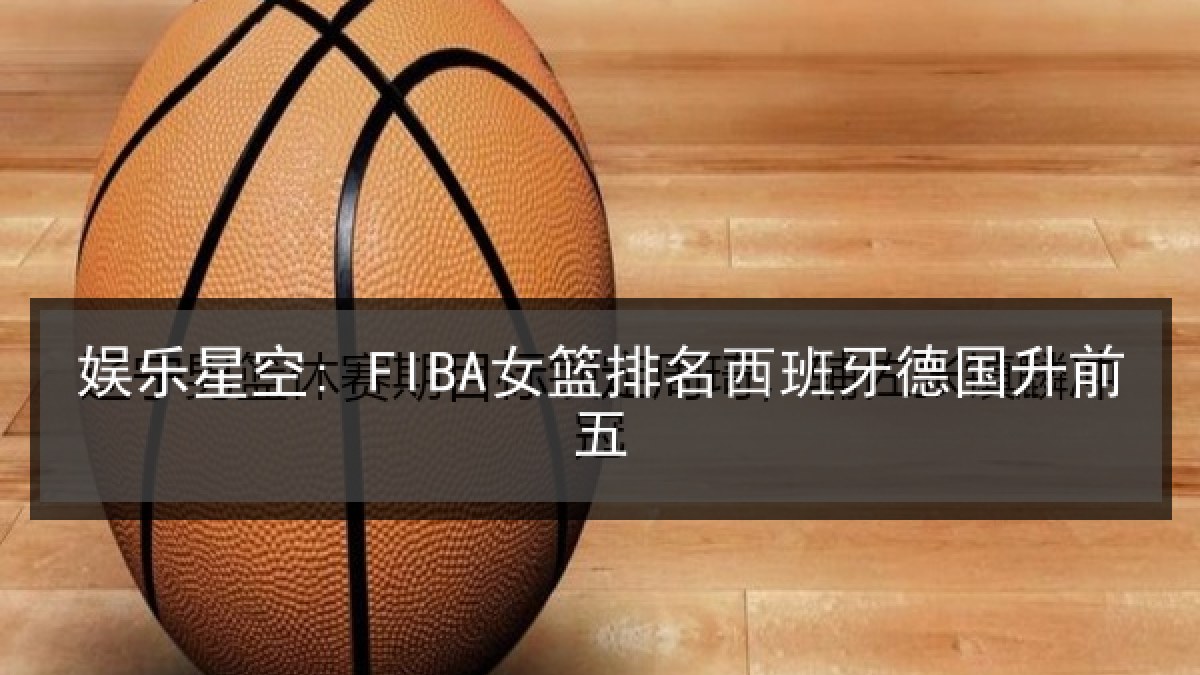 娱乐星空: FIBA女篮排名西班牙德国升前五